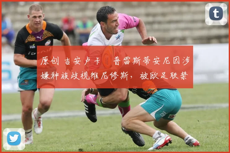 原创 吉安卢卡・普雷斯蒂安尼因涉嫌种族歧视维尼修斯，被欧足联禁赛