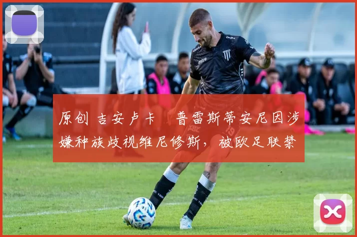 原创 吉安卢卡・普雷斯蒂安尼因涉嫌种族歧视维尼修斯，被欧足联禁赛
