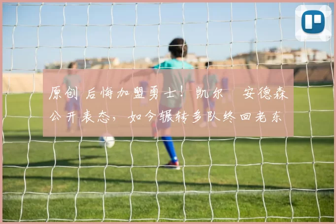 原创 后悔加盟勇士！凯尔・安德森公开表态，如今辗转多队终回老东家