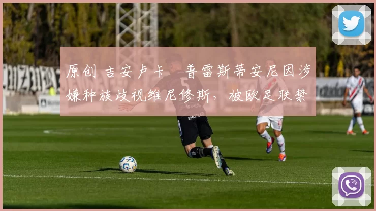 原创 吉安卢卡・普雷斯蒂安尼因涉嫌种族歧视维尼修斯，被欧足联禁赛