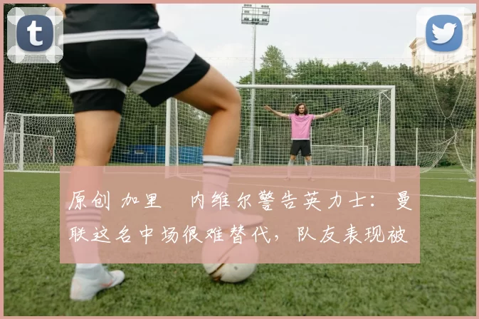 原创 加里・内维尔警告英力士：曼联这名中场很难替代，队友表现被赞 “离谱”