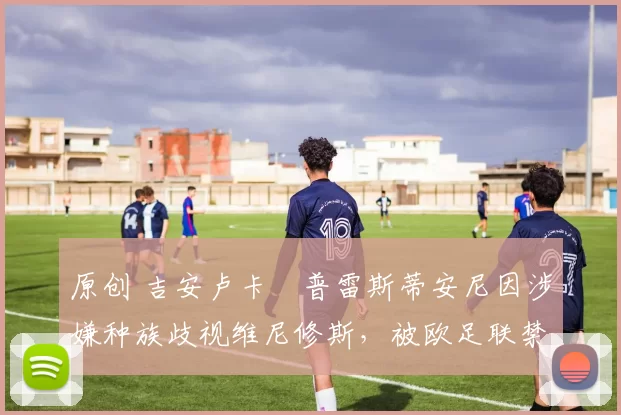 原创 吉安卢卡・普雷斯蒂安尼因涉嫌种族歧视维尼修斯，被欧足联禁赛