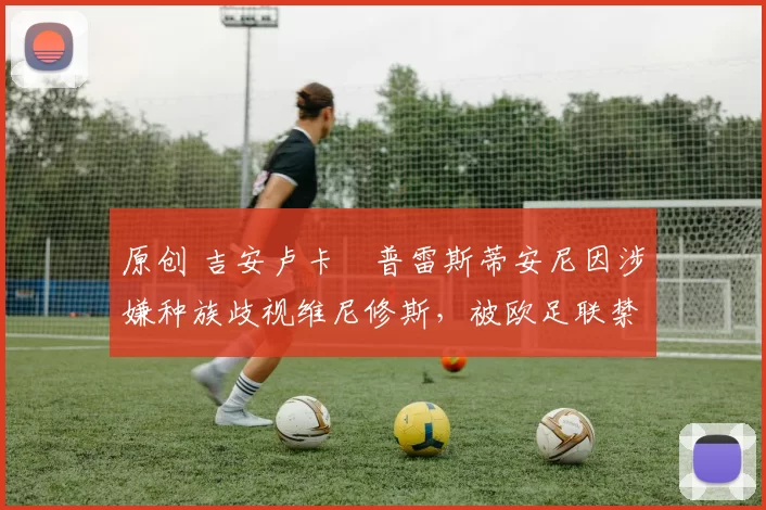 原创 吉安卢卡・普雷斯蒂安尼因涉嫌种族歧视维尼修斯，被欧足联禁赛