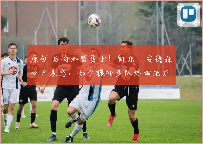 原创 后悔加盟勇士!凯尔・安德森公开表态,如今辗转多队终回老东家