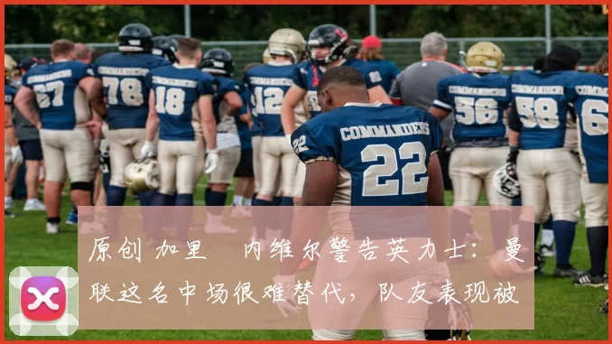 原创 加里・内维尔警告英力士：曼联这名中场很难替代，队友表现被赞 “离谱”