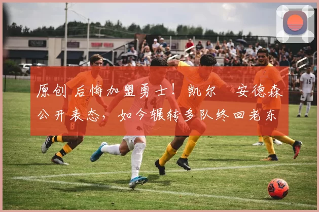 原创 后悔加盟勇士！凯尔・安德森公开表态，如今辗转多队终回老东家