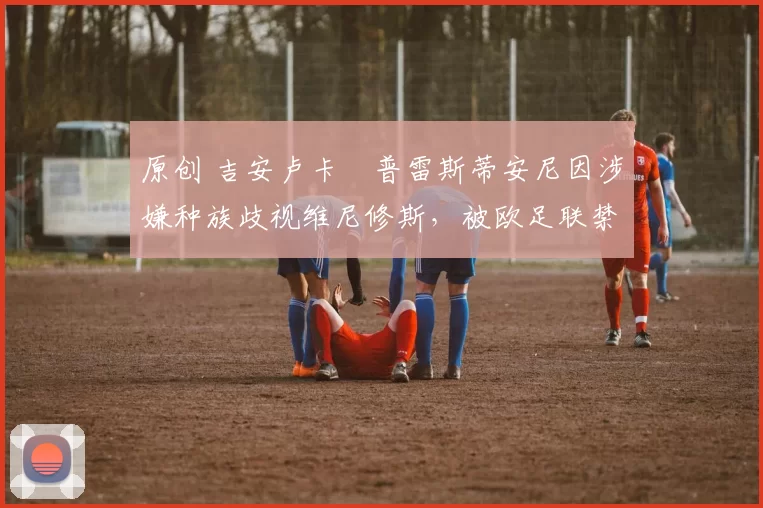 原创 吉安卢卡・普雷斯蒂安尼因涉嫌种族歧视维尼修斯，被欧足联禁赛