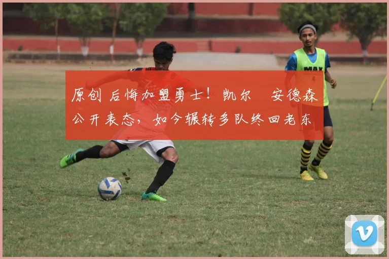 原创 后悔加盟勇士！凯尔・安德森公开表态，如今辗转多队终回老东家