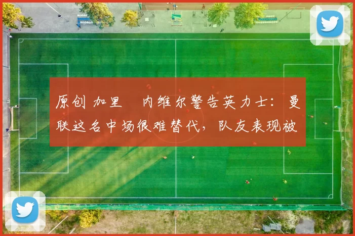 原创 加里・内维尔警告英力士：曼联这名中场很难替代，队友表现被赞 “离谱”