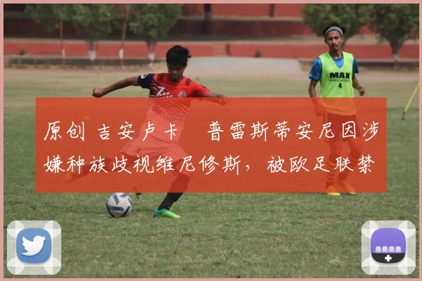 原创 吉安卢卡・普雷斯蒂安尼因涉嫌种族歧视维尼修斯，被欧足联禁赛