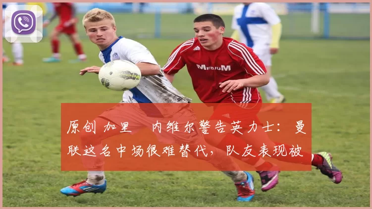 原创 加里・内维尔警告英力士：曼联这名中场很难替代，队友表现被赞 “离谱”