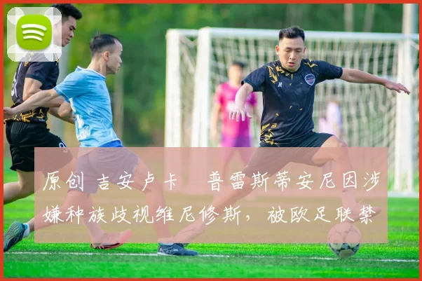 原创 吉安卢卡・普雷斯蒂安尼因涉嫌种族歧视维尼修斯,被欧足联禁赛