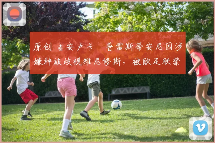 原创 吉安卢卡・普雷斯蒂安尼因涉嫌种族歧视维尼修斯,被欧足联禁赛