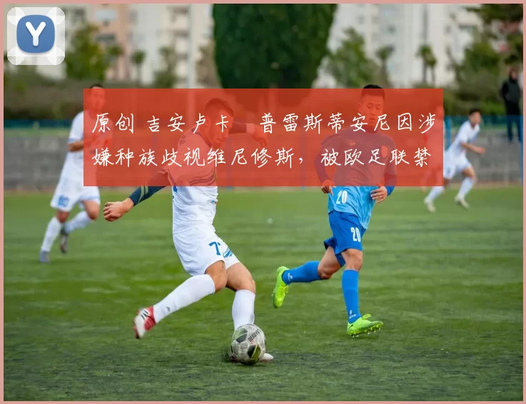 原创 吉安卢卡・普雷斯蒂安尼因涉嫌种族歧视维尼修斯，被欧足联禁赛