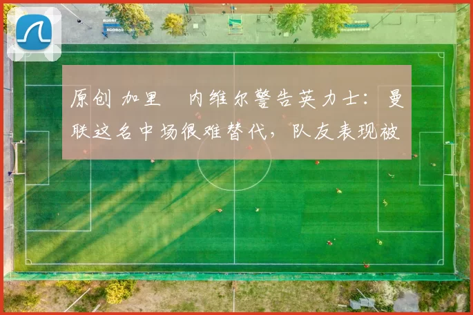 原创 加里・内维尔警告英力士：曼联这名中场很难替代，队友表现被赞 “离谱”