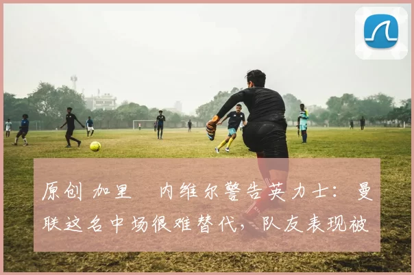 原创 加里・内维尔警告英力士：曼联这名中场很难替代，队友表现被赞 “离谱”