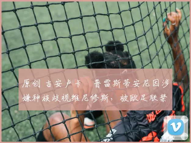 原创 吉安卢卡・普雷斯蒂安尼因涉嫌种族歧视维尼修斯，被欧足联禁赛