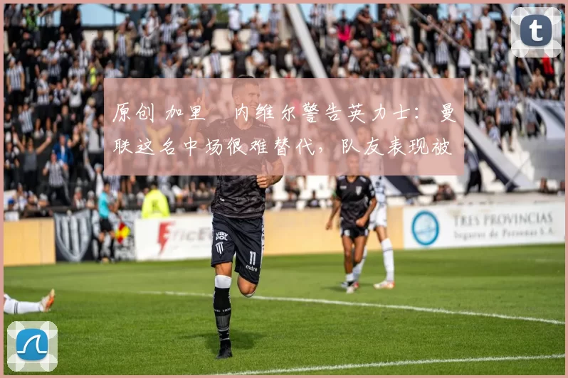 原创 加里・内维尔警告英力士：曼联这名中场很难替代，队友表现被赞 “离谱”