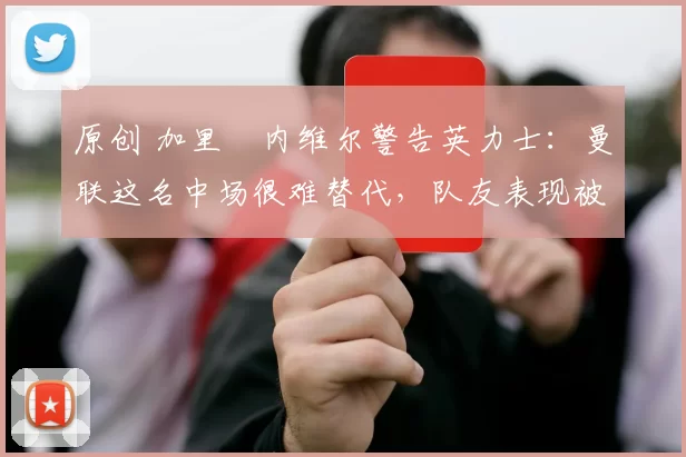 原创 加里・内维尔警告英力士：曼联这名中场很难替代，队友表现被赞 “离谱”