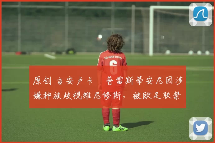 原创 吉安卢卡・普雷斯蒂安尼因涉嫌种族歧视维尼修斯，被欧足联禁赛