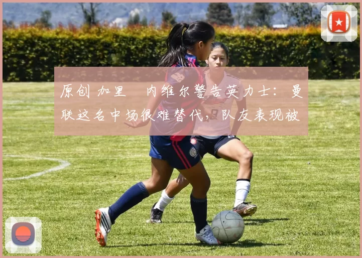 原创 加里・内维尔警告英力士:曼联这名中场很难替代,队友表现被赞 “离谱”