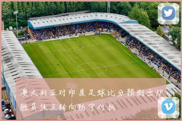 澳大利亚对印度足球比分预测出炉胜负焦点转向防守对抗