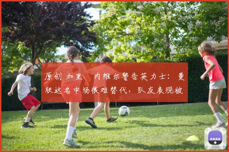 原创 加里・内维尔警告英力士:曼联这名中场很难替代,队友表现被赞 “离谱”