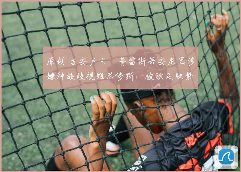 原创 吉安卢卡・普雷斯蒂安尼因涉嫌种族歧视维尼修斯，被欧足联禁赛