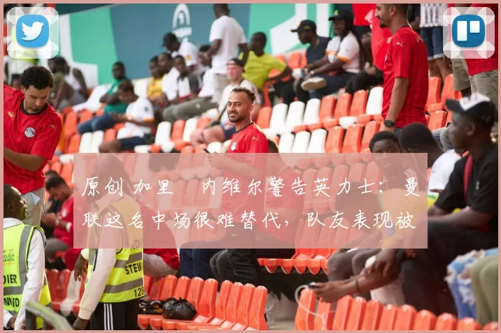 原创 加里・内维尔警告英力士:曼联这名中场很难替代,队友表现被赞 “离谱”