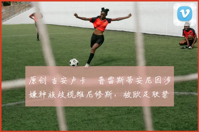 原创 吉安卢卡・普雷斯蒂安尼因涉嫌种族歧视维尼修斯，被欧足联禁赛