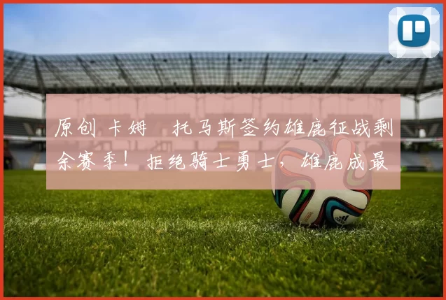 原创 卡姆・托马斯签约雄鹿征战剩余赛季！拒绝骑士勇士，雄鹿成最优选