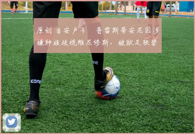 原创 吉安卢卡・普雷斯蒂安尼因涉嫌种族歧视维尼修斯，被欧足联禁赛