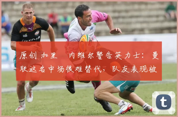 原创 加里・内维尔警告英力士：曼联这名中场很难替代，队友表现被赞 “离谱”