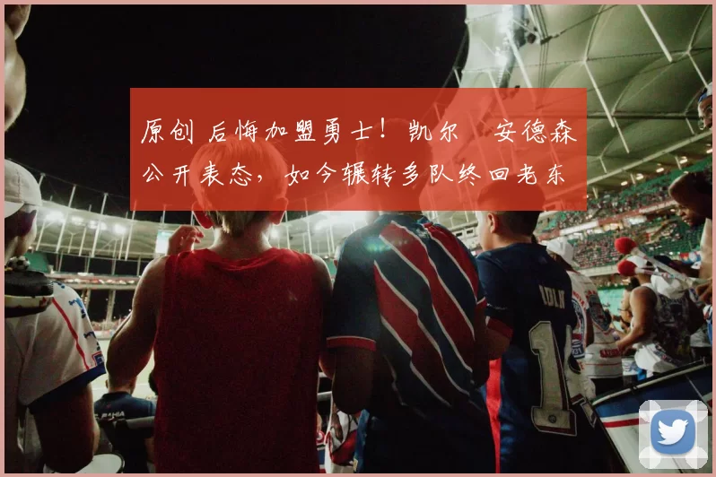 原创 后悔加盟勇士！凯尔・安德森公开表态，如今辗转多队终回老东家