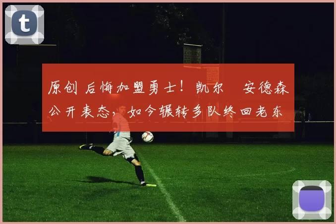 原创 后悔加盟勇士！凯尔・安德森公开表态，如今辗转多队终回老东家