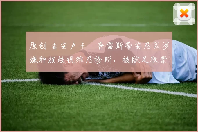 原创 吉安卢卡・普雷斯蒂安尼因涉嫌种族歧视维尼修斯，被欧足联禁赛