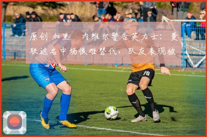 原创 加里・内维尔警告英力士：曼联这名中场很难替代，队友表现被赞 “离谱”