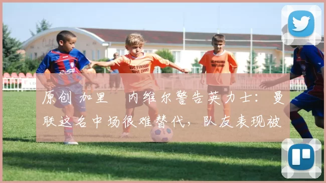 原创 加里・内维尔警告英力士:曼联这名中场很难替代,队友表现被赞 “离谱”