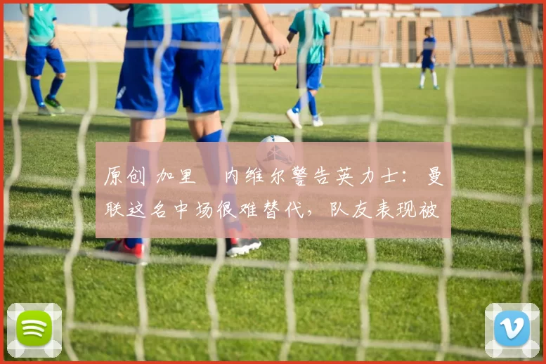 原创 加里・内维尔警告英力士：曼联这名中场很难替代，队友表现被赞 “离谱”