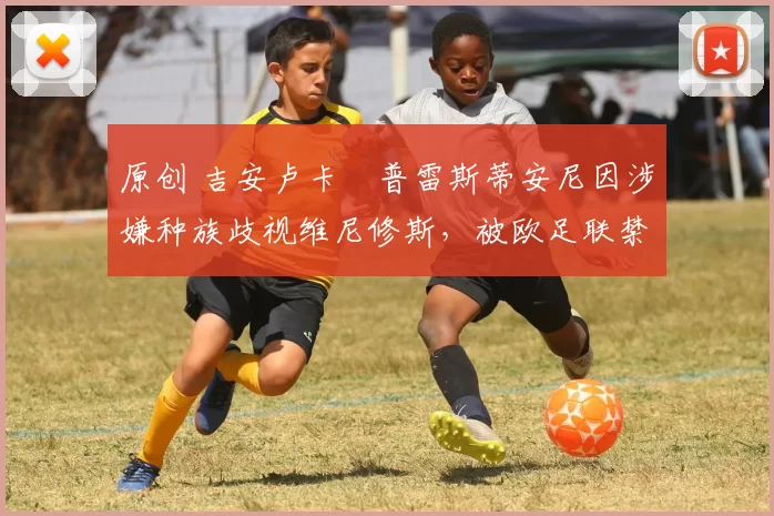 原创 吉安卢卡・普雷斯蒂安尼因涉嫌种族歧视维尼修斯，被欧足联禁赛