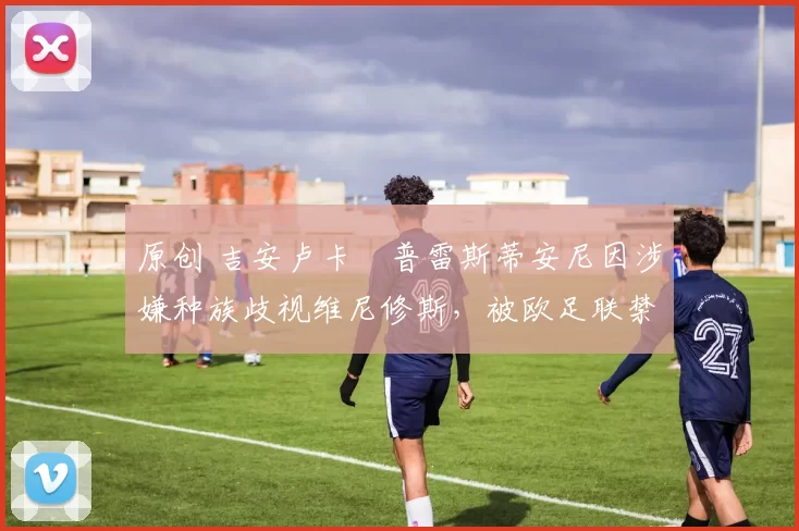 原创 吉安卢卡・普雷斯蒂安尼因涉嫌种族歧视维尼修斯，被欧足联禁赛