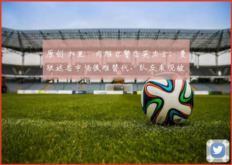 原创 加里・内维尔警告英力士：曼联这名中场很难替代，队友表现被赞 “离谱”