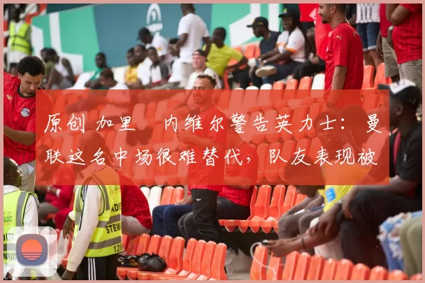 原创 加里・内维尔警告英力士：曼联这名中场很难替代，队友表现被赞 “离谱”