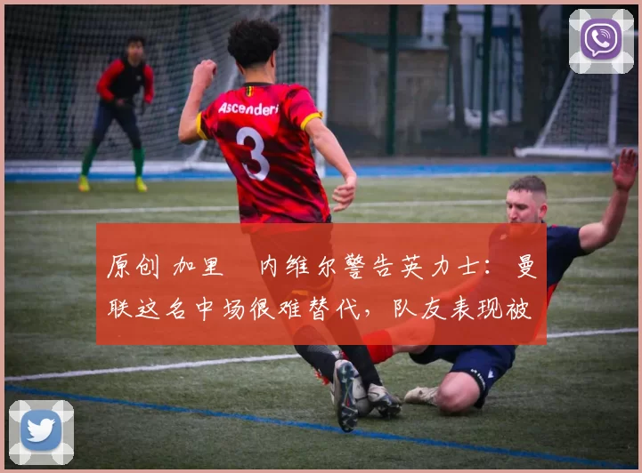 原创 加里・内维尔警告英力士：曼联这名中场很难替代，队友表现被赞 “离谱”