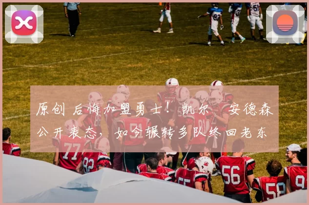 原创 后悔加盟勇士！凯尔・安德森公开表态，如今辗转多队终回老东家