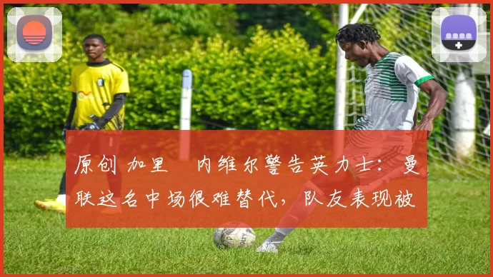 原创 加里・内维尔警告英力士：曼联这名中场很难替代，队友表现被赞 “离谱”