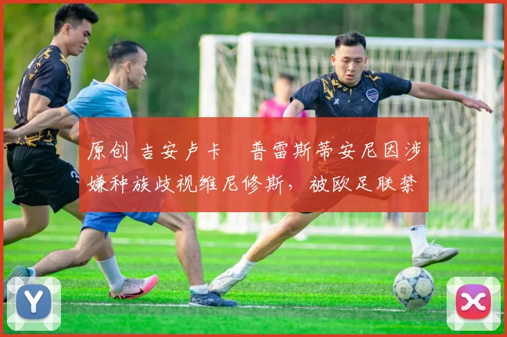 原创 吉安卢卡・普雷斯蒂安尼因涉嫌种族歧视维尼修斯,被欧足联禁赛