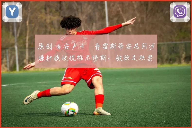 原创 吉安卢卡・普雷斯蒂安尼因涉嫌种族歧视维尼修斯，被欧足联禁赛