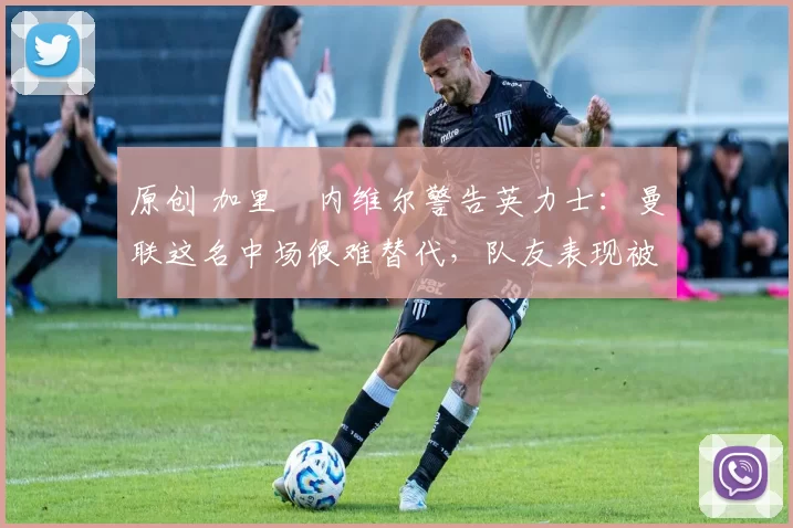 原创 加里・内维尔警告英力士：曼联这名中场很难替代，队友表现被赞 “离谱”