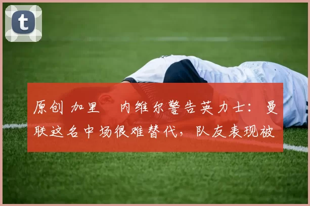 原创 加里・内维尔警告英力士：曼联这名中场很难替代，队友表现被赞 “离谱”